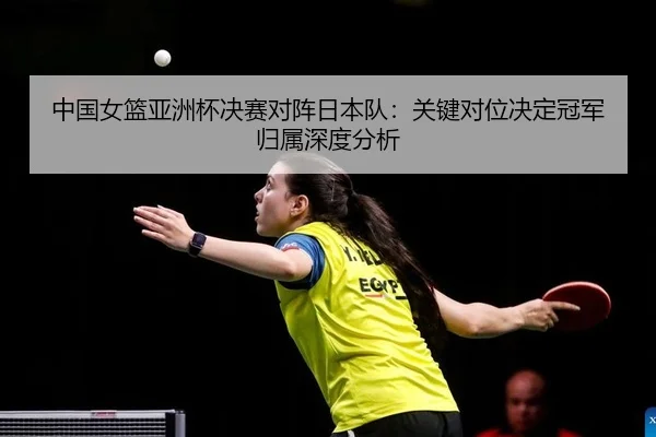 中国女篮亚洲杯决赛对阵日本队：关键对位决定冠军归属深度分析